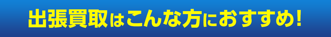 出張買取はこんな方におすすめ！